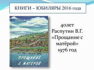 КНИГИ – ЮБИЛЯРЫ 2016 года
40лет
Распутин В.Г.
«Прощание с
матёрой»
1976 год
 