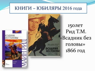 КНИГИ – ЮБИЛЯРЫ 2016 года
150лет
Рид Т.М.
«Всадник без
головы»
1866 год
 