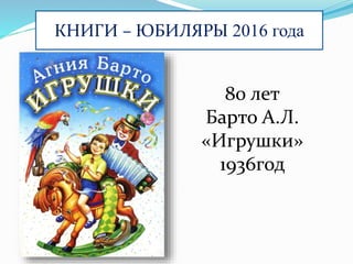 КНИГИ – ЮБИЛЯРЫ 2016 года
80 лет
Барто А.Л.
«Игрушки»
1936год
 