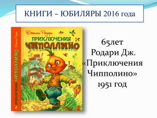 КНИГИ – ЮБИЛЯРЫ 2016 года
65лет
Родари Дж.
«Приключения
Чипполино»
1951 год
 