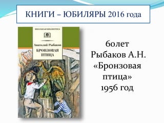 КНИГИ – ЮБИЛЯРЫ 2016 года
60лет
Рыбаков А.Н.
«Бронзовая
птица»
1956 год
 