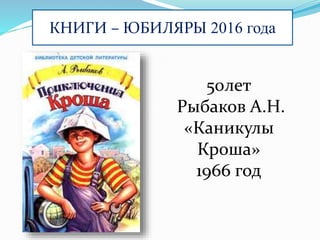 КНИГИ – ЮБИЛЯРЫ 2016 года
50лет
Рыбаков А.Н.
«Каникулы
Кроша»
1966 год
 