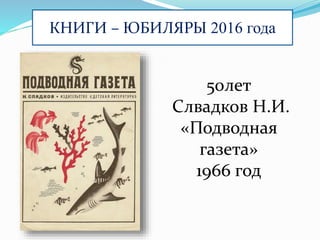 КНИГИ – ЮБИЛЯРЫ 2016 года
50лет
Слвадков Н.И.
«Подводная
газета»
1966 год
 