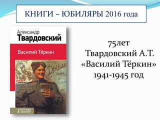 КНИГИ – ЮБИЛЯРЫ 2016 года
75лет
Твардовский А.Т.
«Василий Тёркин»
1941-1945 год
 