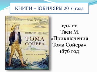 КНИГИ – ЮБИЛЯРЫ 2016 года
170лет
Твен М.
«Приключения
Тома Сойера»
1876 год
 