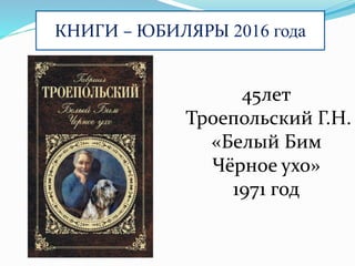 КНИГИ – ЮБИЛЯРЫ 2016 года
45лет
Троепольский Г.Н.
«Белый Бим
Чёрное ухо»
1971 год
 