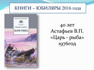 КНИГИ – ЮБИЛЯРЫ 2016 года
40 лет
Астафьев В.П.
«Царь - рыба»
1976год
 