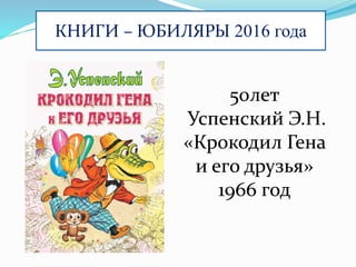 КНИГИ – ЮБИЛЯРЫ 2016 года
50лет
Успенский Э.Н.
«Крокодил Гена
и его друзья»
1966 год
 