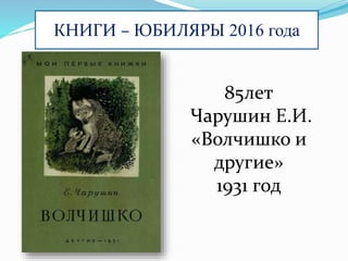 КНИГИ – ЮБИЛЯРЫ 2016 года
85лет
Чарушин Е.И.
«Волчишко и
другие»
1931 год
 