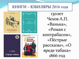 КНИГИ – ЮБИЛЯРЫ 2016 года
130лет
Чехов А.П.
«Ванька»,
«Роман с
контрабасом»,
«Пёстрые
рассказы», «О
вреде табака»
1866 год
 