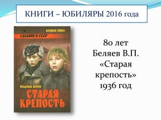 КНИГИ – ЮБИЛЯРЫ 2016 года
80 лет
Беляев В.П.
«Старая
крепость»
1936 год
 