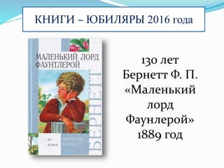 КНИГИ – ЮБИЛЯРЫ 2016 года
130 лет
Бернетт Ф. П.
«Маленький
лорд
Фаунлерой»
1889 год
 