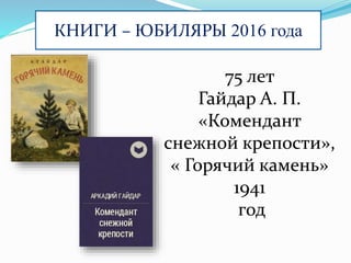 КНИГИ – ЮБИЛЯРЫ 2016 года
75 лет
Гайдар А. П.
«Комендант
снежной крепости»,
« Горячий камень»
1941
год
 