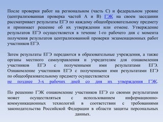 После проверки работ на региональном (часть С) и федеральном уровне
(централизованная проверка частей А и В) ГЭК на своем заседании
рассматривает результаты ЕГЭ по каждому общеобразовательному предмету
и принимает решение об их утверждении или отмене. Утверждение
результатов ЕГЭ осуществляется в течение 1-го рабочего дня с момента
получения результатов централизованной проверки экзаменационных работ
участников ЕГЭ.
Затем результаты ЕГЭ передаются в образовательные учреждения, а также
органы местного самоуправления и учредителям для ознакомления
участников ЕГЭ с полученными ими результатами ЕГЭ.
Ознакомление участников ЕГЭ с полученными ими результатами ЕГЭ
по общеобразовательному предмету осуществляется
не позднее 3-х рабочих дней со дня их утверждения ГЭК.
По решению ГЭК ознакомление участников ЕГЭ со своими результатами
может осуществляться с использованием информационно-
коммуникационных технологий в соответствии с требованиями
законодательства Российской Федерации в области защиты персональных
данных.
 