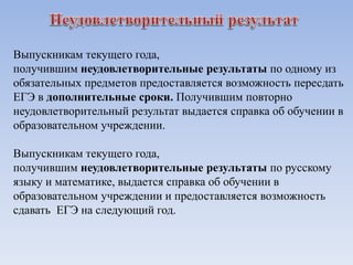 Выпускникам текущего года,
получившим неудовлетворительные результаты по одному из
обязательных предметов предоставляется возможность пересдать
ЕГЭ в дополнительные сроки. Получившим повторно
неудовлетворительный результат выдается справка об обучении в
образовательном учреждении.
Выпускникам текущего года,
получившим неудовлетворительные результаты по русскому
языку и математике, выдается справка об обучении в
образовательном учреждении и предоставляется возможность
сдавать ЕГЭ на следующий год.
 
