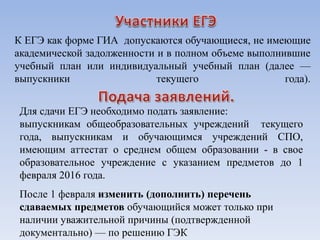К ЕГЭ как форме ГИА допускаются обучающиеся, не имеющие
академической задолженности и в полном объеме выполнившие
учебный план или индивидуальный учебный план (далее —
выпускники текущего года).
Для сдачи ЕГЭ необходимо подать заявление:
выпускникам общеобразовательных учреждений текущего
года, выпускникам и обучающимся учреждений СПО,
имеющим аттестат о среднем общем образовании - в свое
образовательное учреждение с указанием предметов до 1
февраля 2016 года.
После 1 февраля изменить (дополнить) перечень
сдаваемых предметов обучающийся может только при
наличии уважительной причины (подтвержденной
документально) — по решению ГЭК
 