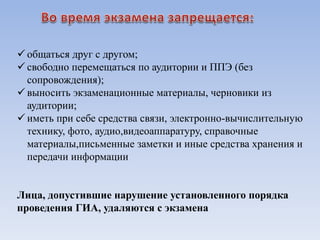  общаться друг с другом;
 свободно перемещаться по аудитории и ППЭ (без
сопровождения);
 выносить экзаменационные материалы, черновики из
аудитории;
 иметь при себе средства связи, электронно-вычислительную
технику, фото, аудио,видеоаппаратуру, справочные
материалы,письменные заметки и иные средства хранения и
передачи информации
Лица, допустившие нарушение установленного порядка
проведения ГИА, удаляются с экзамена
 