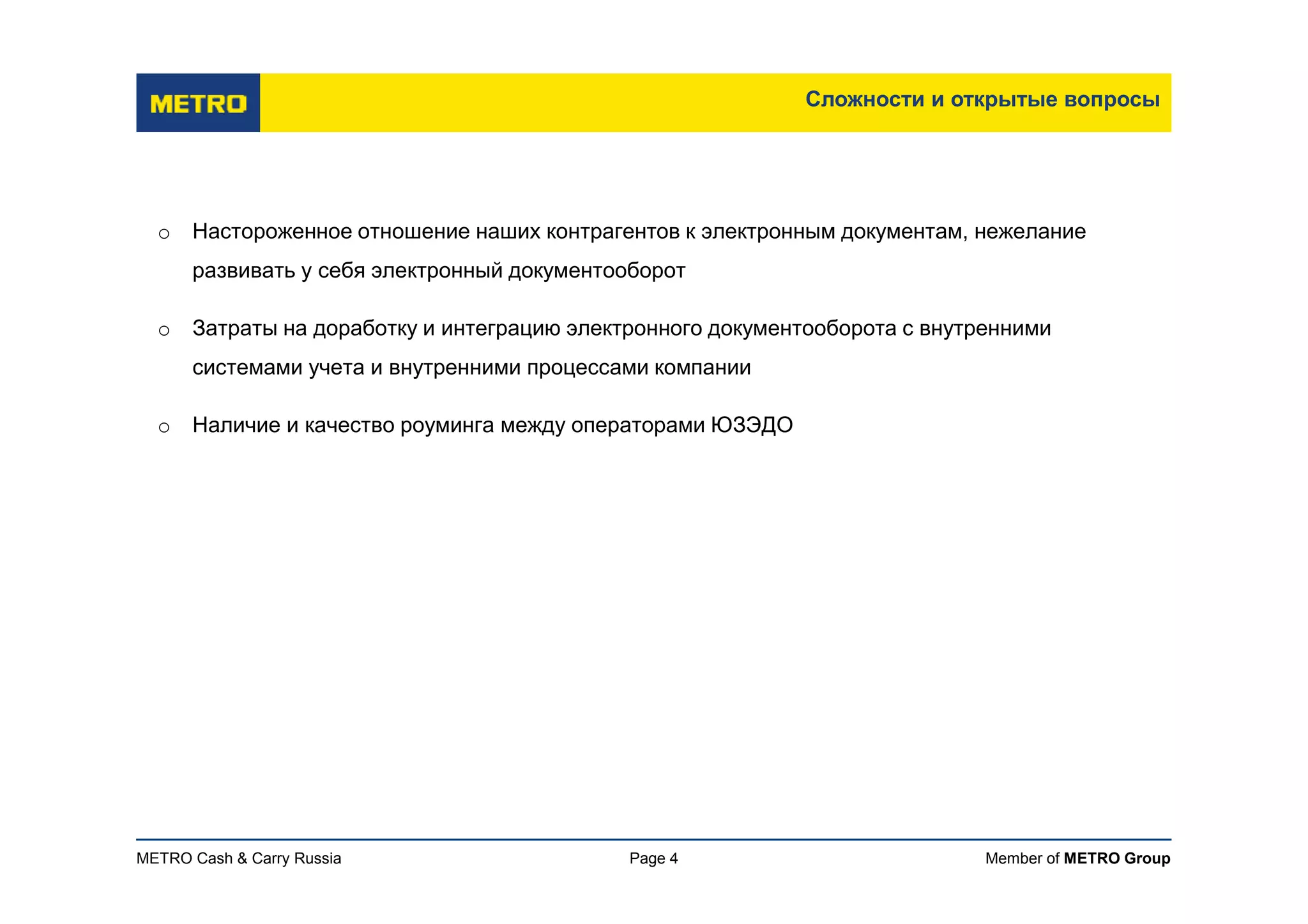 Member of METRO GroupMETRO Cash & Carry Russia
Сложности и открытые вопросы
Page 4
o Настороженное отношение наших контрагентов к электронным документам, нежелание
развивать у себя электронный документооборот
o Затраты на доработку и интеграцию электронного документооборота с внутренними
системами учета и внутренними процессами компании
o Наличие и качество роуминга между операторами ЮЗЭДО
 