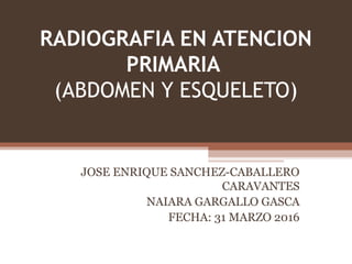 RADIOGRAFIA EN ATENCION
PRIMARIA
(ABDOMEN Y ESQUELETO)
JOSE ENRIQUE SANCHEZ-CABALLERO
CARAVANTES
NAIARA GARGALLO GASCA
FECHA: 31 MARZO 2016
 