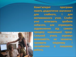 Комп’ютерні програми
мають дидактичне значення і
для слабкого, і для
мотивованого учня. Слабкі
учні встигають зробити
небагато, але отримують
задоволення від самого
процесу навчальної праці.
Сильний учень отримує
можливість, не чекаючи,
проявити ініціативу і
заглибитися в пошукову
роботу.
 