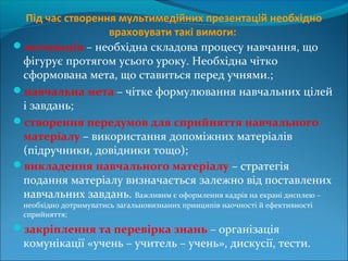 Під час створення мультимедійних презентацій необхідно
враховувати такі вимоги:
мотивація – необхідна складова процесу навчання, що
фігурує протягом усього уроку. Необхідна чітко
сформована мета, що ставиться перед учнями.;
навчальна мета – чітке формулювання навчальних цілей
і завдань;
створення передумов для сприйняття навчального
матеріалу – використання допоміжних матеріалів
(підручники, довідники тощо);
викладення навчального матеріалу – стратегія
подання матеріалу визначається залежно від поставлених
навчальних завдань. Важливим є оформлення кадрів на екрані дисплею –
необхідно дотримуватись загальновизнаних принципів наочності й ефективності
сприйняття;
закріплення та перевірка знань – організація
комунікації «учень – учитель – учень», дискусії, тести.
 