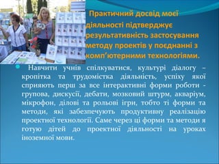 Практичний досвід моєї
діяльності підтверджує
результативність застосування
методу проектів у поєднанні з
комп’ютерними технологіями.
 Навчити учнів спілкуватися, культурі діалогу –
кропітка та трудомістка діяльність, успіху якої
сприяють перш за все інтерактивні форми роботи -
групова, дискусії, дебати, мозковий штурм, акваріум,
мікрофон, ділові та рольові ігри, тобто ті форми та
методи, які забезпечують продуктивну реалізацію
проектної технології. Саме через ці форми та методи я
готую дітей до проектної діяльності на уроках
іноземної мови.
 