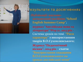 Результати та досягнення:
-Публікації: науково-
методичний посібник “School
English Summer Camp”;
- журнал “Англійська мова та
література” №19-21, 2013 рік -
Система уроків по темі “Риси
характеру” з використанням
творів В.О.Сухомлинського;
- Журнал “Педагогічний
вісник”, 2014 рік – стаття
“Використання спадщини
В.О.Сухомлинського на
уроках англійської мови”
 
