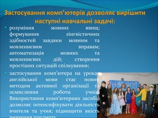 Застосування комп’ютерів дозволяє вирішити
наступні навчальні задачі:
• розуміння мовних явищ;
формування лінгвістичних
здібностей завдяки мовним та
мовленнєвим вправам;
автоматизація мовних та
мовленнєвих дій; створення
простіших ситуацій спілкування;
• застосування комп’ютера на уроках
англійської мови стає новим
методом активної організації та
осмислення роботи учнів.
Використання комп’ютерних засобів
дозволяє інтенсифікувати діяльність
вчителя та учня; підвищити якість
 