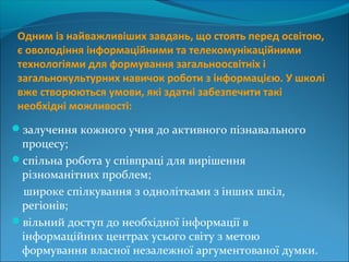 Одним із найважливіших завдань, що стоять перед освітою,
є оволодіння інформаційними та телекомунікаційними
технологіями для формування загальноосвітніх і
загальнокультурних навичок роботи з інформацією. У школі
вже створюються умови, які здатні забезпечити такі
необхідні можливості:
залучення кожного учня до активного пізнавального
процесу;
спільна робота у співпраці для вирішення
різноманітних проблем;
широке спілкування з однолітками з інших шкіл,
регіонів;
вільний доступ до необхідної інформації в
інформаційних центрах усього світу з метою
формування власної незалежної аргументованої думки.
 