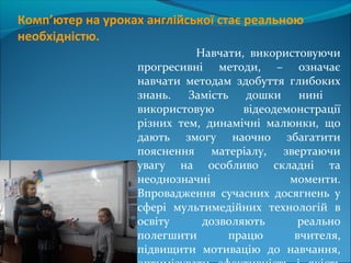 Комп’ютер на уроках англійської стає реальною
необхідністю.
Навчати, використовуючи
прогресивні методи, – означає
навчати методам здобуття глибоких
знань. Замість дошки нині
використовую відеодемонстрації
різних тем, динамічні малюнки, що
дають змогу наочно збагатити
пояснення матеріалу, звертаючи
увагу на особливо складні та
неоднозначні моменти.
Впровадження сучасних досягнень у
сфері мультимедійних технологій в
освіту дозволяють реально
полегшити працю вчителя,
підвищити мотивацію до навчання,
 