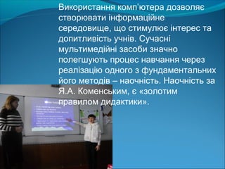Використання комп’ютера дозволяє
створювати інформаційне
середовище, що стимулює інтерес та
допитливість учнів. Сучасні
мультимедійні засоби значно
полегшують процес навчання через
реалізацію одного з фундаментальних
його методів – наочність. Наочність за
Я.А. Коменським, є «золотим
правилом дидактики».
 