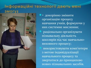 Інформаційні технології дають мені
змогу:
• докорінно змінити
організацію процесу
навчання учнів, формуючи у
них системне мислення;
 раціонально організувати
пізнавальну діяльність
школярів під час навчально-
виховного процесу;
 використовувати комп’ютери
з метою індивідуалізації
навчального процесу та
звертатися до принципово
нових пізнавальних засобів.
 