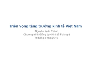 Triển vọng tăng trưởng kinh tế Việt Nam
Nguyễn Xuân Thành
Chương trình Giảng dạy Kinh tế Fulbright
9 tháng 3 năm 2016
 