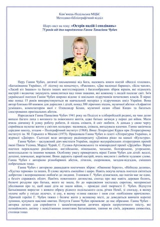 Кам’янець-Подільська МЦБС
Методико-бібліографічний відділ
Шорт-лист на тему: «Острів надій і сподівань»
75 років від дня народження Ганни Танасівни Чубач
Перу Ганни Чубач, дитячої письменниці від Бога, належать книги поезій «Веселі хтосики»,
«Батьківщина Україна», «У лісочку на пеньочку», «Равлики», «Два маленькі баранці», «Біла чапля»,
«Ласий кіт Івашко» та багато інших життєствердних і багатообразних збірок віршів, які підносять
настрій і водночас змушують замислитися над тими знаками, які кожному з людей посилає світ. Ім'я
української поетеси Ганни Чубач широко відоме зі шкільних підручників початкових класів. Її вірші
вже понад 15 років використовуються як навчальний матеріал у підручниках шкіл України. Вона
автор близько 60 книжок для дорослих і дітей, понад 300 ліричних пісень, музичної абетки «Алфавітні
усмішки», композитором якої є Олександр Білаш, музичної казки «Пані Киця» та багатьох
ілюстрованих оригінальних абеток.
Народилася Ганна Панасівна Чубач 1941 року на Поділлі в хліборобській родині, на чию долю
випало багато лиха з воєнного та повоєнного життя, адже батько загинув у перші дні війни. Мати
вчила дівчинку й усяку роботу робити, й пісень співати, й світ любити. А донька у свою чергу
сприймала нелегке життя у світлих кольорах: малювала, співала, вигадувала казочки. Ганна закінчила
середню школу, згодом – Поліграфічний інститут (1968), Вищі Літературні Курси при Літературному
інституті ім. М. Горького в Москві (1973). Працювала Ганна Чубач в газеті «Літературна Україна», в
журналі «Дніпро». Сьогодні веде авторську радіопередачу «Дзвінка ріка» на каналі «Культура».
Ганна Чубач – заслужений діяч мистецтв України, лауреат всеукраїнських літературних премій
імені Павла Усенка, Марусі Чурай, С. Гулака-Артемовського та міжнародної премії «Дружба». Вірші
поетеси перекладено російською, англійською, німецькою, чеською, болгарською, угорською,
монгольською та іншими мовами. Особливу увагу привертають вірші Ганни Чубач для дітей: веселі,
дотепні, повчальні, жартівливі. Вони дарують гарний настрій, вчать мислити і любити художнє слово.
Ганна Чубач є авторкою різнобарвних абеток, лічилок, скоромовок, загадок-відгадок, смішних
побрехеньок тощо.
Ганна Чубач є авторкою дванадцяти поетичних збірок: «Ожинові береги», «Небесна долина»,
«Хустка тернова» та інших. Її слово звучить емоційно і щиро. Навіть пекуча печаль поетеси світиться
добротою і всепрощенною любов'ю до людини. З книжок Г. Чубач дізнаємося, що поезія має не одне,
а безліч справжніх облич. Пам'ять повоєнного дитинства, спогад про яке навіть деревам болить,
болючі роздуми про батька, якого не знала, бо до народження зосталась сиротою, материнські
уболівання про те, щоб наші діти не знали війни, – провідні лінії творчості Г. Чубач. Відчуття
Батьківщини виростає з живого образу рідного подільського села, річки Немії, зі спогаду, в якому
«плаче небо у гніздо лелече», зі сну, в якому «глина ожила» і знов стає «побіленим причілком».
Ліричній героїні Г. Чубач тяжко і боляче жити у великому місті, де доводиться вивчати короткі
зупинки, купувати щасливі квитки. Почуття Ганни Чубач промовляє до нас образами. Ганна Чубач –
авторка легких для сприйняття і запам'ятовування дитячих віршів патріотичного змісту, які
познайомлять дитину з невід'ємними поняттями Батьківщини, такими як сім'я, державна символіка,
столиця тощо.
 