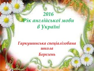 2016
Рік англійської мови
в Україні
Гаркушинська спеціалізована
школа
Березень
 