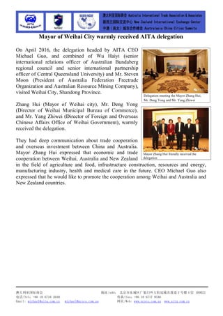 澳大利亚国际商会 地址/add： 北京市东城区广渠门外大街冠城名敦道 2 号楼 4 层 100022
电话/Tel：+86 10 6716 2030 传真/fax：+86 10 6717 9546
Email: michael@aita.com.cn michael@acscs.com.au 网页/Web: www.acscs.com.au www.aita.com.cn
Mayor of Weihai City warmly received AITA delegation
On April 2016, the delegation headed by AITA CEO
Michael Guo, and combined of Wu Haiyi (senior
international relations officer of Australian Bundaberg
regional council and senior international partnership
officer of Central Queensland University) and Mr. Steven
Moon (President of Australia Federation Freetrade
Organization and Australian Resource Mining Company),
visited Weihai City, Shandong Province.
Zhang Hui (Mayor of Weihai city), Mr. Deng Yong
(Director of Weihai Municipal Bureau of Commerce),
and Mr. Yang Zhiwei (Director of Foreign and Overseas
Chinese Affairs Office of Weihai Government), warmly
received the delegation.
They had deep communication about trade cooperation
and overseas investment between China and Australia.
Mayor Zhang Hui expressed that economic and trade
cooperation between Weihai, Australia and New Zealand
in the field of agriculture and food, infrastructure construction, resources and energy,
manufacturing industry, health and medical care in the future. CEO Michael Guo also
expressed that he would like to promote the cooperation among Weihai and Australia and
New Zealand countries.
Delegation meeting the Mayor Zhang Hui,
Mr. Deng Yong and Mr. Yang Zhiwei
Mayor Zhang Hui friendly received the
delegation
 