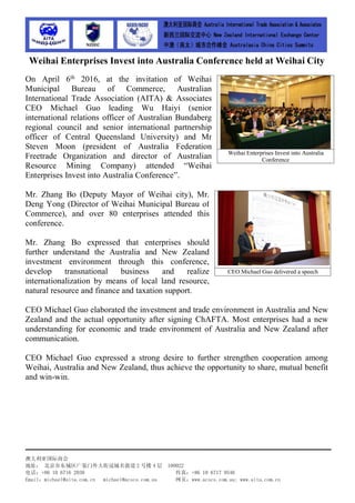 澳大利亚国际商会
地址： 北京市东城区广渠门外大街冠城名敦道 2 号楼 4 层 100022
电话：+86 10 6716 2030 传真：+86 10 6717 9546
Email：michael@aita.com.cn michael@acscs.com.au 网页：www.acscs.com.au; www.aita.com.cn
Weihai Enterprises Invest into Australia Conference held at Weihai City
On April 6th
2016, at the invitation of Weihai
Municipal Bureau of Commerce, Australian
International Trade Association (AITA) & Associates
CEO Michael Guo leading Wu Haiyi (senior
international relations officer of Australian Bundaberg
regional council and senior international partnership
officer of Central Queensland University) and Mr
Steven Moon (president of Australia Federation
Freetrade Organization and director of Australian
Resource Mining Company) attended “Weihai
Enterprises Invest into Australia Conference”.
Mr. Zhang Bo (Deputy Mayor of Weihai city), Mr.
Deng Yong (Director of Weihai Municipal Bureau of
Commerce), and over 80 enterprises attended this
conference.
Mr. Zhang Bo expressed that enterprises should
further understand the Australia and New Zealand
investment environment through this conference,
develop transnational business and realize
internationalization by means of local land resource,
natural resource and finance and taxation support.
CEO Michael Guo elaborated the investment and trade environment in Australia and New
Zealand and the actual opportunity after signing ChAFTA. Most enterprises had a new
understanding for economic and trade environment of Australia and New Zealand after
communication.
CEO Michael Guo expressed a strong desire to further strengthen cooperation among
Weihai, Australia and New Zealand, thus achieve the opportunity to share, mutual benefit
and win-win.
Weihai Enterprises Invest into Australia
Conference
CEO Michael Guo delivered a speech
 