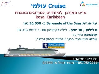 Cruise‫עולמי‬
‫שייט‬‫לפיורדים‬ ‫מאורגן‬‫בחברת‬ ‫הנורווגים‬
Royal Caribbean
‫על‬‫אניית‬Serenade of the Seas‫כ‬-90,000‫טון‬
8‫לילות‬/10‫ימים‬-‫בקופנהגן‬ ‫לילה‬BB+7‫שייט‬ ‫לילות‬FB
‫קופנהגן‬:‫עיר‬ ‫סיור‬
‫שייט‬:‫סטאוונגר‬,‫ברגן‬,‫אלסונד‬,‫קרחון‬‫גרינגר‬,
 
