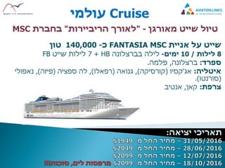 Cruise‫עולמי‬
‫טיול‬‫מאורגן‬ ‫שייט‬-"‫לאורך‬‫הריביירות‬"‫בחברת‬MSC
‫שייט‬‫על‬‫אניית‬FANTASIA MSC‫כ‬-140,000‫טון‬
8‫לילות‬/10‫ימים‬-‫לילה‬‫בברצלונה‬HB+7‫לילות‬‫שייט‬FB
‫ספרד‬:‫ברצלונה‬,‫פלמה‬.
‫איטליה‬:‫אג‬'‫קסיו‬(‫קורסיקה‬),‫גנואה‬(‫רפאלו‬),‫לה‬‫ספציה‬(‫פיזה‬),‫נאפולי‬
(‫סורנטו‬.)
‫צרפת‬:‫קאן‬,‫אנטיב‬
 