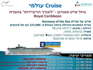 Cruise‫עולמי‬
‫מאורגן‬ ‫שייט‬ ‫טיול‬-"‫לאורך‬‫הריביירות‬"‫בחברת‬
Royal Caribbean
‫שייט‬‫על‬‫אניית‬Harmony of the Sea
‫כ‬ ‫בעולם‬ ‫ביותר‬ ‫הגדולה‬ ‫הנוסעים‬ ‫אניית‬-227,000‫טון‬‫פינוקים‬ ‫של‬
7‫לילות‬/8‫ימים‬-7‫שייט‬ ‫לילות‬FB
‫ספרד‬:‫ברצלונה‬,‫פלמה‬.
‫איטליה‬:‫רומא‬(‫קאסטלי‬‫רומאני‬),‫נאפולי‬(‫סורנטו‬.)
‫צרפת‬:‫מרסיי‬(‫אן‬ ‫אקס‬‫פברובנס‬)
 
