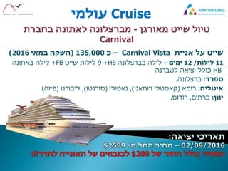 Cruise‫עולמי‬
‫מאורגן‬ ‫שייט‬ ‫טיול‬-‫מברצלונה‬‫בחברת‬ ‫לאתונה‬
Carnival
‫שייט‬‫על‬‫אניית‬Carnival Vista–‫כ‬135,000(‫במאי‬ ‫השקה‬2016)
11‫לילות‬/12‫ימים‬–‫בברצלונה‬ ‫לילה‬HB+9‫שייט‬ ‫לילות‬FB+‫באתונה‬ ‫לילה‬
HB‫לטברנה‬ ‫יציאה‬ ‫כולל‬
‫ספרד‬:‫ברצלונה‬.
‫איטליה‬:‫רומא‬(‫קאסטלי‬‫רומאני‬),‫נאפולי‬(‫סורנטו‬),‫ליבורנו‬(‫פיזה‬)
‫יוון‬:‫כרתים‬,‫רודוס‬.
 