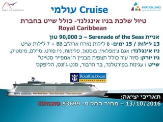 Cruise‫עולמי‬
‫בניו‬ ‫שלכת‬ ‫טיול‬‫אינגלנד‬-‫כולל‬‫שייט‬‫בחברת‬
Royal Caribbean
‫אניית‬Serenade of the Seas–‫כ‬90,000‫טון‬
13‫לילות‬/15‫ימים‬-6‫ארה‬ ‫מזרח‬ ‫לילות‬"‫ב‬BB+7‫שייט‬ ‫לילות‬
‫ניו‬‫אינגלנד‬:‫אגם‬‫צ‬'‫מפלאין‬,‫בוסטון‬,‫פלימות‬,‫פורט‬ ‫ניו‬.‫סיילם‬,‫מיסטיק‬.
‫יורק‬ ‫ניו‬:‫ה‬ ‫מבניין‬ ‫תצפית‬ ‫כולל‬ ‫עיר‬ ‫סיור‬"‫סטייט‬ ‫אמפייר‬"
‫שייט‬:‫עגינות‬‫בפורטלנד‬,‫בר‬‫הרבור‬,‫ג‬ ‫סנט‬'‫ונס‬,‫הליפקס‬
 
