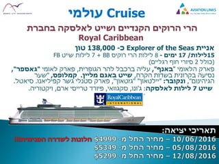 Cruise‫עולמי‬
‫הרי‬‫הרוקים‬‫לאלסקה‬ ‫ושייט‬ ‫הקנדיים‬‫בחברת‬
Royal Caribbean
‫אניית‬Explorer of the Seas‫כ‬-138,000‫טון‬
15‫לילות‬/17‫ימים‬-8‫הרי‬ ‫לילות‬‫רוקיס‬BB+7‫שייט‬ ‫לילות‬FB
(‫כולל‬2‫רגליים‬ ‫חוף‬ ‫סיורי‬)
‫פארק‬‫הלאומי‬"‫באנף‬",‫הגופרית‬ ‫להר‬ ‫ברכבל‬ ‫עליה‬,‫לאומי‬ ‫פארק‬"‫גאספר‬",
‫הקרח‬ ‫בשדות‬ ‫בקרונית‬ ‫נסיעה‬,‫מליין‬ ‫באגם‬ ‫שייט‬.‫קמלופס‬,"‫שער‬
‫הגיהינום‬",‫ונקובר‬:"‫יילטאון‬" "‫גזטאון‬",‫גשר‬ ‫סטנלי‬ ‫פארק‬‫קפיליאנו‬.‫סיאטל‬.
‫שייט‬7‫לאלסקה‬ ‫לילות‬:‫ג‬'‫ונו‬,‫סקגוואי‬,‫ארם‬ ‫טרייסי‬ ‫פיורד‬,‫ויקטוריה‬.
 