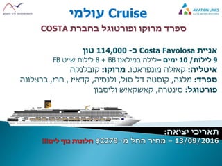 Cruise‫עולמי‬
‫מרוקו‬ ‫ספרד‬‫ו‬‫בחברת‬ ‫פורטוגל‬COSTA
‫אניית‬Costa Favolosa‫כ‬-114,000‫טון‬
9‫לילות‬/10‫ימים‬–‫במילאנו‬ ‫לילה‬BB+8‫שייט‬ ‫לילות‬FB
‫איטליה‬:‫קאזלה‬‫מונפראטו‬.‫מרוקו‬:‫קזבלנקה‬
‫ספרד‬:‫מלגה‬,‫סול‬ ‫דל‬ ‫קוסטה‬,‫ולנסיה‬,‫קדאיז‬,‫חרז‬,‫ברצלונה‬
‫פורטוגל‬:‫סינטרה‬,‫קאשקאיש‬‫וליסבון‬
 