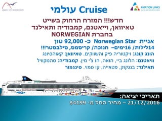 Cruise‫עולמי‬
‫חדש‬!!!‫בשייט‬ ‫הרחוק‬ ‫המזרח‬
‫טאיוואן‬,‫וייאטנם‬,‫ותאילנד‬ ‫קמבודיה‬
‫בחברת‬NORWEGIAN
‫אניית‬Norwegian Star‫כ‬-92,000‫טון‬
14‫לילות‬/16‫ימים‬–‫חנוכה‬/‫קריסמס‬,‫סילבסטר‬!!!
‫קונג‬ ‫הונג‬:‫והשווקים‬ ‫פיק‬ ‫ויקטוריה‬.‫טאיוואן‬:‫קאוהסיונג‬
‫וויאטנם‬:‫ביי‬ ‫הלונג‬,‫הואה‬,‫צ‬ ‫הו‬'‫מין‬ ‫י‬.‫קמבודיה‬:‫סהנוקוויל‬
‫תאילנד‬:‫בנגקוק‬,‫פטאייה‬,‫סמוי‬ ‫קו‬.‫סינגפור‬
 