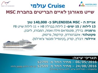 Cruise‫עולמי‬
‫הבריטים‬ ‫לאיים‬ ‫מאורגן‬ ‫שייט‬‫בחברת‬MSC
‫ה‬ ‫אניית‬-SPLENDIDA MSC‫כ‬-140,000‫טון‬
13‫לילות‬/15‫ימים‬-2‫בברלין‬ ‫לילות‬HB+11‫שייט‬ ‫לילות‬FB
‫גרמניה‬:‫ברלין‬,‫פוטסדאם‬‫ואנזה‬ ‫ווילה‬,‫המבורג‬,‫ליובק‬.
‫סקוטלנד‬:‫אינברגורדון‬,‫קירקוול‬,‫גרינווק‬.
‫אירלנד‬:‫דבלין‬,‫קורק‬,(‫קינסייל‬‫ומבצר‬‫צ‬'‫ארלס‬.)
 