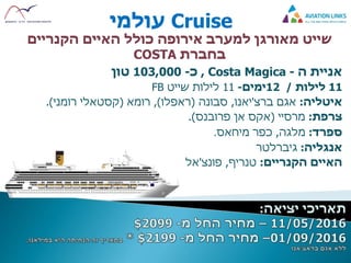 Cruise‫עולמי‬
‫האיים‬ ‫כולל‬ ‫אירופה‬ ‫למערב‬ ‫מאורגן‬ ‫שייט‬‫הקנריים‬
‫בחברת‬COSTA
‫אניית‬‫ה‬-Costa Magica,‫כ‬-103,000‫טון‬
11‫לילות‬/12‫ימים‬-11‫שייט‬ ‫לילות‬FB
‫איטליה‬:‫אגם‬‫ברצ‬'‫יאנו‬,‫סבונה‬(‫ראפלו‬),‫רומא‬(‫קסטאלי‬‫רומני‬.)
‫צרפת‬:‫מרסיי‬(‫פרובנס‬ ‫אן‬ ‫אקס‬.)
‫ספרד‬:‫מלגה‬,‫כפר‬‫מיחאס‬.
‫אנגליה‬:‫גיברלטר‬
‫האיים‬‫הקנריים‬:‫טנריף‬,‫פונצ‬'‫אל‬
 
