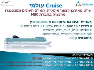 Cruise‫עולמי‬
‫שייט‬‫איטליה‬ ‫לצפון‬ ‫מאורגן‬,‫היוונים‬ ‫האיים‬‫ומונטנגרו‬
‫בחברת‬ ‫מוונציה‬MSC
‫באניית‬ORCHESTRA MSC‫כ‬-92,000‫טון‬
8‫לילות‬/10‫ימים‬-7‫שייט‬ ‫לילות‬+ FB‫לילה‬‫בורונה‬HB
‫איטליה‬:‫ונציה‬,‫בארי‬,‫ורונה‬,‫סירמיונה‬
‫יוון‬:‫קאטקולון‬,‫סנטוריני‬,‫קורפו‬‫ואתונה‬.
‫מונטנגרו‬:‫קוטור‬.
 