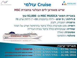 Cruise‫עולמי‬
‫שייט‬‫לים‬ ‫מאורגן‬‫הבלטי‬‫בחברת‬MSC
‫באניית‬‫הפאר‬MSC MUSICA‫כ‬-92,000‫טון‬
8‫לילות‬/9‫ימים‬-‫לילה‬‫בהמבורג‬BB+7‫שייט‬ ‫לילות‬FB
‫גרמניה‬:‫המבורג‬,‫לובק‬
‫רוסיה‬:‫ביקור‬ ‫כולל‬ ‫פטרבורג‬ ‫סנט‬‫בהרמיטז‬'‫הנהר‬ ‫על‬ ‫ושייט‬
‫שוודיה‬:‫כולל‬ ‫שטוקהולם‬‫בבית‬ ‫ביקור‬‫העירייה‬
‫אסטוניה‬:‫טאלין‬
‫פינלנד‬:‫הלסינקי‬
 