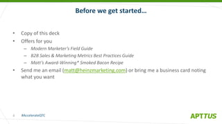 #AccelerateQTC
@heinzmarketing
• Copy of this deck
• Offers for you
– Modern Marketer’s Field Guide
– B2B Sales & Marketing Metrics Best Practices Guide
– Matt’s Award-Winning* Smoked Bacon Recipe
• Send me an email (matt@heinzmarketing.com) or bring me a business card noting
what you want
Before we get started…
4
 